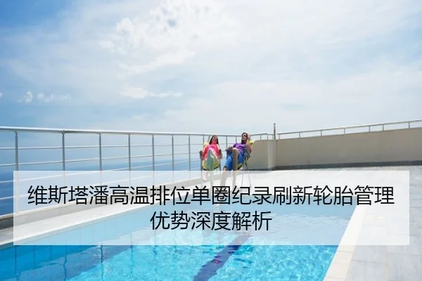 维斯塔潘高温排位单圈纪录刷新轮胎管理优势深度解析