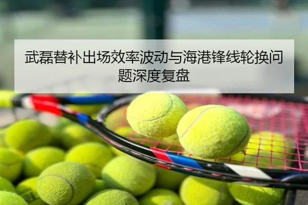 武磊替补出场效率波动与海港锋线轮换问题深度复盘