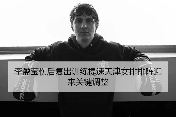 李盈莹伤后复出训练提速天津女排排阵迎来关键调整