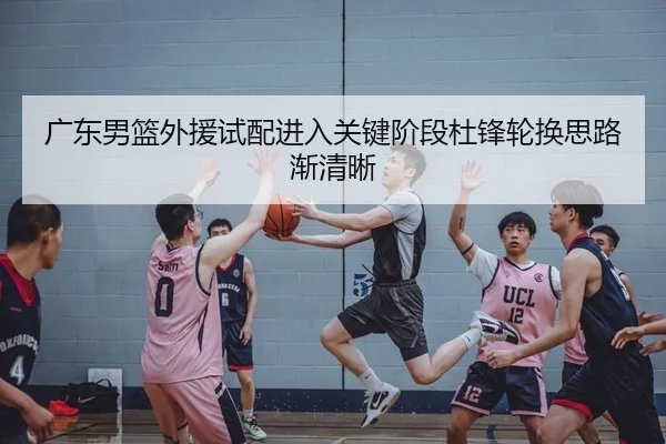 广东男篮外援试配进入关键阶段杜锋轮换思路渐清晰