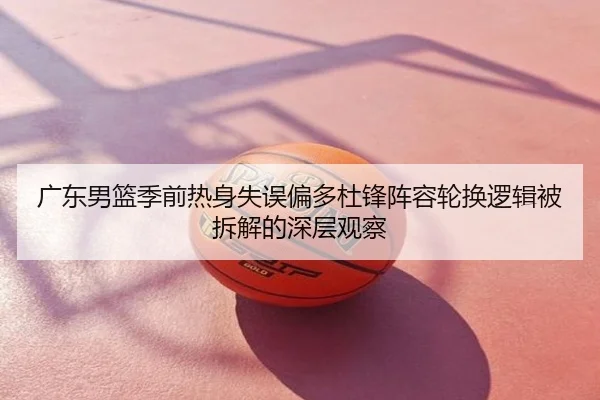 广东男篮季前热身失误偏多杜锋阵容轮换逻辑被拆解的深层观察