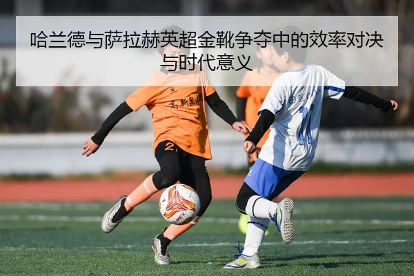 哈兰德与萨拉赫英超金靴争夺中的效率对决与时代意义