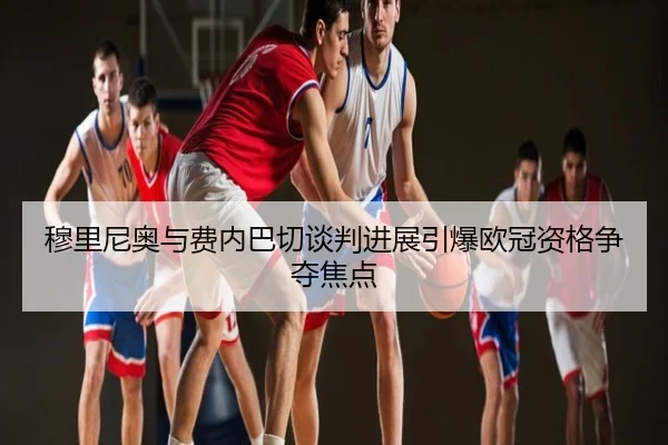 穆里尼奥与费内巴切谈判进展引爆欧冠资格争夺焦点