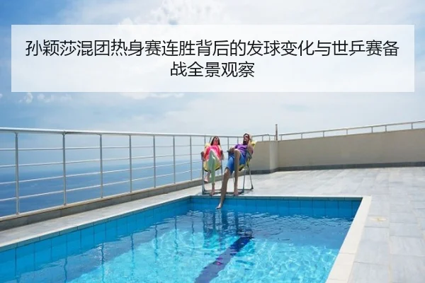 孙颖莎混团热身赛连胜背后的发球变化与世乒赛备战全景观察
