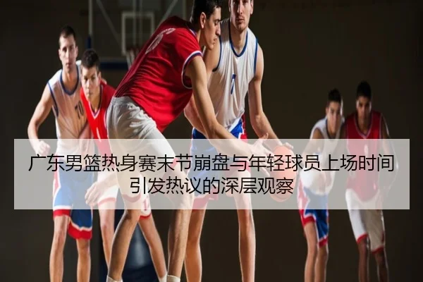 广东男篮热身赛末节崩盘与年轻球员上场时间引发热议的深层观察