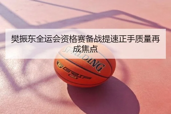 樊振东全运会资格赛备战提速正手质量再成焦点