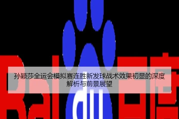 孙颖莎全运会模拟赛连胜新发球战术效果初显的深度解析与前景展望