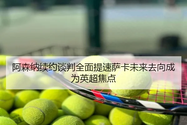 阿森纳续约谈判全面提速萨卡未来去向成为英超焦点